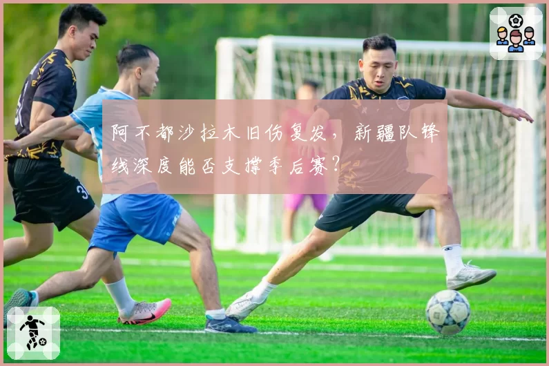 阿不都沙拉木旧伤复发，新疆队锋线深度能否支撑季后赛？