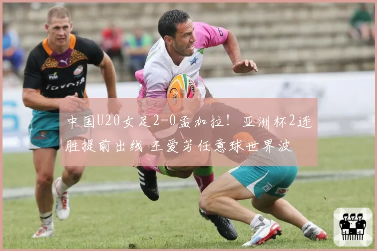 中国U20女足2-0孟加拉！亚洲杯2连胜提前出线 王爱芳任意球世界波