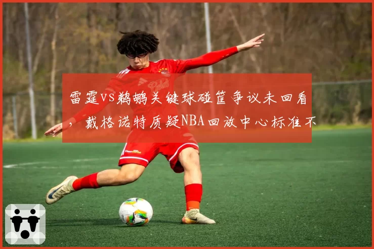 雷霆vs鹈鹕关键球碰筐争议未回看,戴格诺特质疑NBA回放中心标准不一