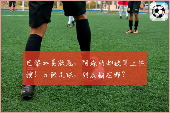 巴黎加冕欧冠，阿森纳却被骂上热搜！丑陋足球，到底输在哪？