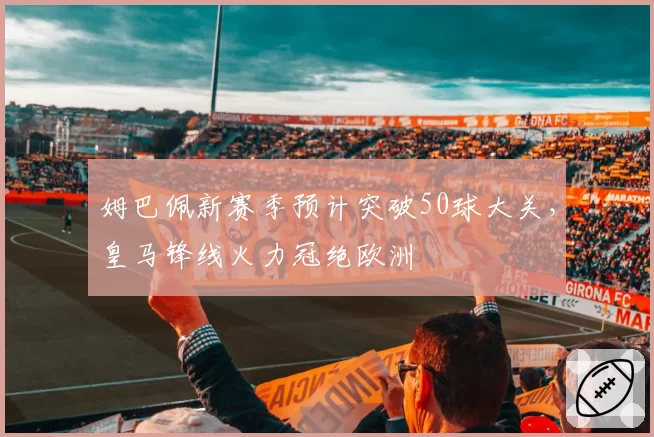 姆巴佩新赛季预计突破50球大关，皇马锋线火力冠绝欧洲