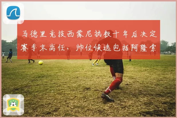 马德里竞技西蒙尼执教十年后决定赛季末离任,帅位候选包括阿隆索