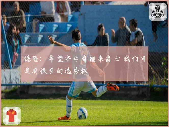 德隆：希望字母哥能来爵士 我们可是有很多的选秀权