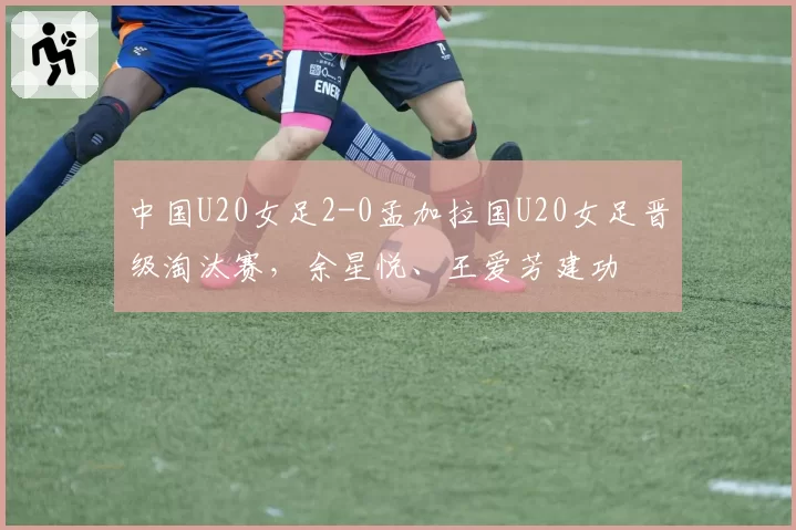 中国U20女足2-0孟加拉国U20女足晋级淘汰赛，余星悦、王爱芳建功