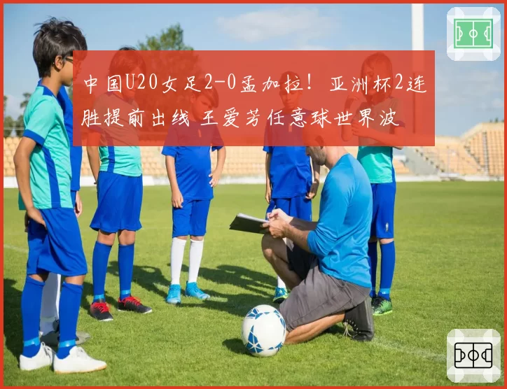 中国U20女足2-0孟加拉!亚洲杯2连胜提前出线 王爱芳任意球世界波