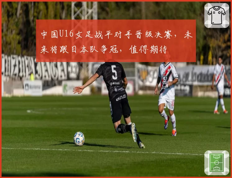 中国U16女足战平对手晋级决赛，未来将跟日本队争冠，值得期待
